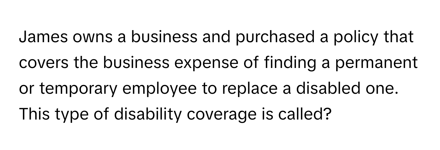 James owns a business and purchased a policy that covers the business expense of finding a permanent or temporary employee to replace a disabled one. This type of disability coverage is called?