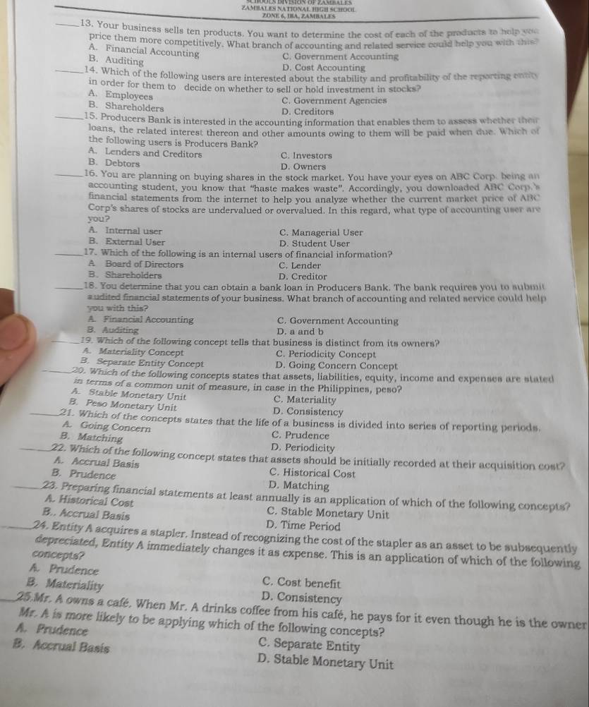 ZAMIAL ES NATIONAL HIGH SCHOOL
ZONE 6, IBA, ZAMBALE 5
_13. Your business sells ten products. You want to determine the cost of each of the products to help you
price them more competitively. What branch of accounting and related service could help you with this
A. Financial Accounting
B. Auditing
C. Government Accounting
D. Cost Accounting
_14. Which of the following users are interested about the stability and profitability of the reporting ento
in order for them to decide on whether to sell or hold investment in stocks?
A. Employees
C. Government Agencies
B. Shareholders
D. Creditors
_15. Producers Bank is interested in the accounting information that enables them to assess whether thei
loans, the related interest thereon and other amounts owing to them will be paid when due. Which of
the following users is Producers Bank?
A. Lenders and Creditors C. Investors
B. Debtors D. Owners
_16. You are planning on buying shares in the stock market. You have your eyes on ABC Corp. being an
accounting student, you know that “haste makes waste”. Accordingly, you downloaded ABC Corp 
financial statements from the internet to help you analyze whether the current market price of ABC
Corp's shares of stocks are undervalued or overvalued. In this regard, what type of accounting user are
you?
A. Internal user C. Managerial User
B. External User D. Student User
_17. Which of the following is an internal users of financial information?
A Board of Directors C. Lender
B. Shareholders D. Creditor
_18. You determine that you can obtain a bank loan in Producers Bank. The bank requires you to submi
audited financial statements of your business. What branch of accounting and related service could help
you with this?
A. Financial Accounting C. Government Accounting
B. Auditing D. a and b
_19. Which of the following concept tells that business is distinct from its owners?
A. Materiality Concept C. Periodicity Concept
B. Separate Entity Concept D. Going Concern Concept
_20. Which of the following concepts states that assets, liabilities, equity, income and expenses are stated
in terms of a common unit of measure, in case in the Philippines, peso?
A. Stable Monetary Unit C. Materiality
B. Peso Monetary Unit D. Consistency
_21. Which of the concepts states that the life of a business is divided into series of reporting periods.
A. Going Concern C. Prudence
B. Matching D. Periodicity
_22. Which of the following concept states that assets should be initially recorded at their acquisition cost?
A. Accrual Basis C. Historical Cost
B. Prudence D. Matching
_23. Preparing financial statements at least annually is an application of which of the following concepts?
A. Historical Cost C. Stable Monetary Unit
B.. Accrual Basis D. Time Period
_24. Entity A acquires a stapler. Instead of recognizing the cost of the stapler as an asset to be subsequently
depreciated, Entity A immediately changes it as expense. This is an application of which of the following
concepts?
A. Prudence C. Cost benefit
B. Materiality D. Consistency
_25.Mr. A owns a café. When Mr. A drinks coffee from his café, he pays for it even though he is the owner
Mr. A is more likely to be applying which of the following concepts?
A. Prudence C. Separate Entity
B. Accrual Basís D. Stable Monetary Unit