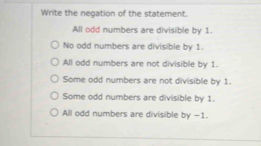 Write the negation of the statement.
All odd numbers are divisible by 1.
No odd numbers are divisible by 1.
All odd numbers are not divisible by 1.
Some odd numbers are not divisible by 1.
Some odd numbers are divisible by 1.
All odd numbers are divisible by −1.