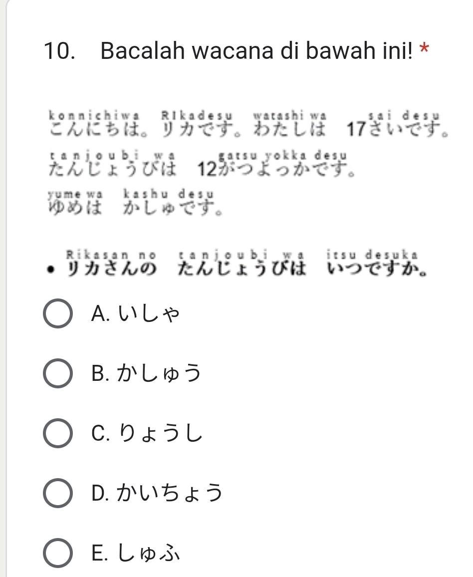 Bacalah wacana di bawah ini! *
konnichiwa R1kadesu watashi wa 17
こんにちは。 リカです。わたしは
tan jou bì wa gatsu yokka desu
たんじょうびは 12がつよっかです。
Rikasan no tanjoubi wa itsu desuka
リカさんの たんじょうびは。 いつですか。
A. い L ゃ
B. かしゅう
C. りょうし
D. かいちょう
E. しゅふ