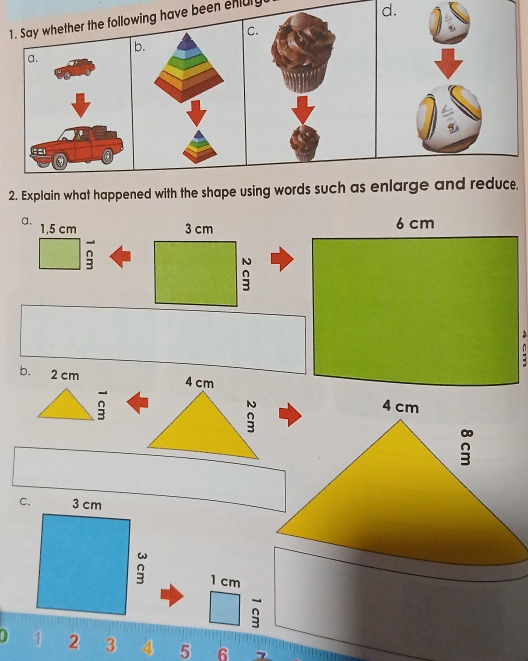 Say whether the following have been enluly 
d. 
c. 
b. 
2. Explain what happened with the shape using words such as enlarge and reduce. 
a, 1,5 cm 3 cm 6 cm
: 
b. 2 cm
1 cm
0 1 2 3 4 5 6 7