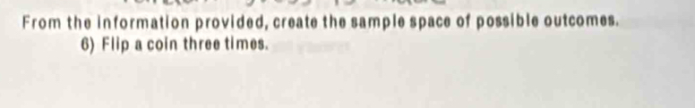 From the information provided, create the sample space of possible outcomes. 
6) Flip a coin three times.