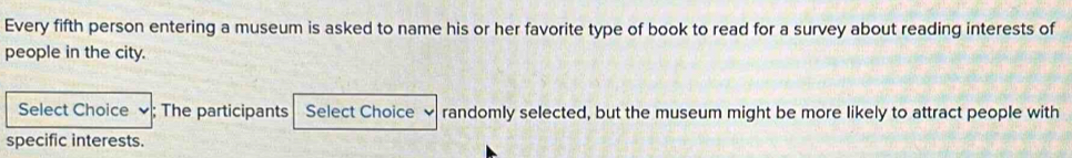 Every fifth person entering a museum is asked to name his or her favorite type of book to read for a survey about reading interests of 
people in the city. 
Select Choice ; The participants Select Choice randomly selected, but the museum might be more likely to attract people with 
specific interests.