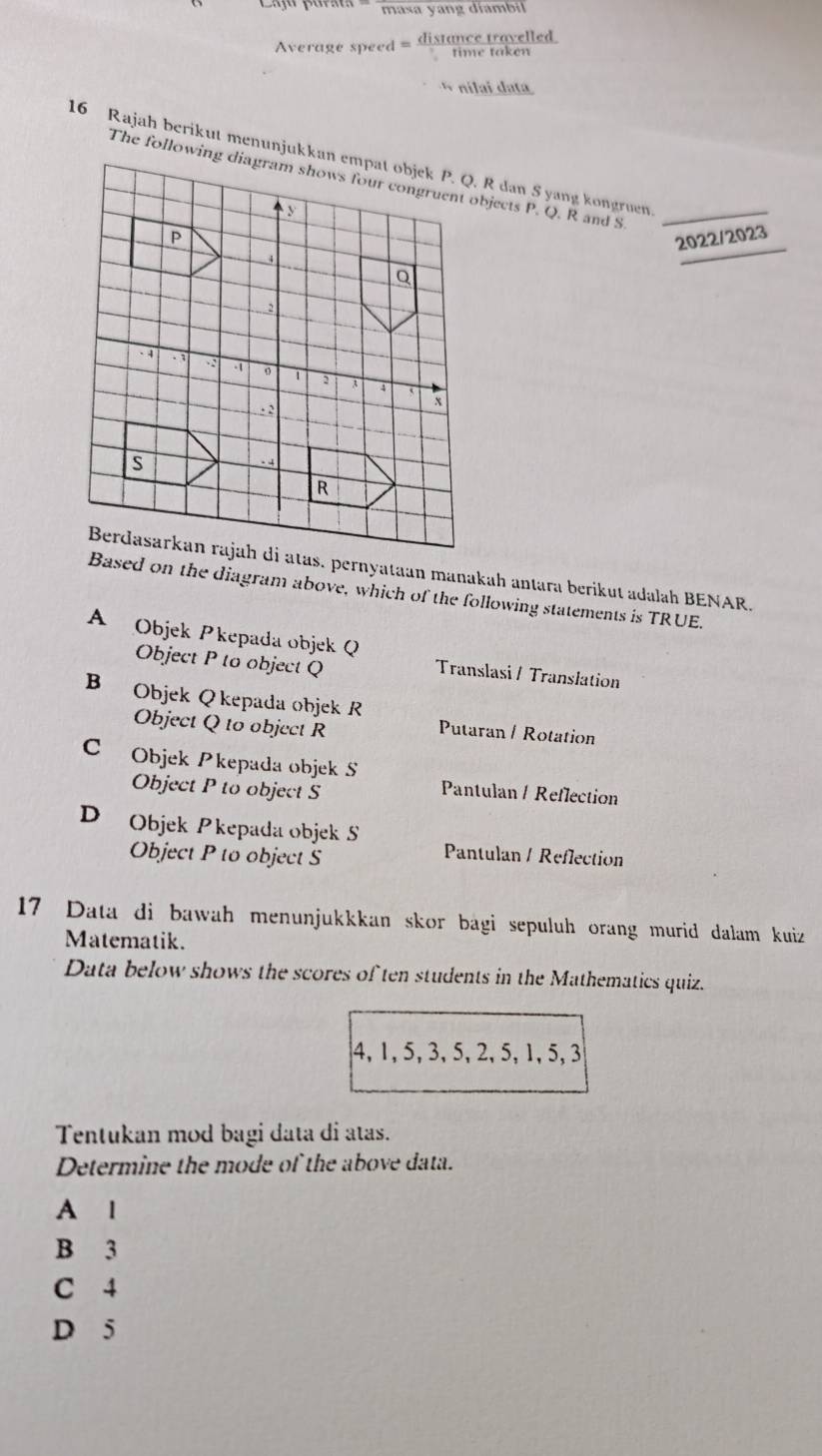 masa yang díambil
Average speed = distance travelled
time taken
nílai data
16 Rajah berikut menunjukkan empat objek P. Q. R dan S yang kongruen_
The following diagram shows four congruent objects P. Q. R and S
_
P
2022/ 2023
Q
2
· 4 . 1 。 1 2 A
4. 2
x
s. A
R
Berdasarkan rajah di atas. pernyataan manakah antara berikut adalah BENAR.
Based on the diagram above, which of the following statements is TRUE.
A Objek Pkepada objek Q
Object P to object Q
Translasi / Translation
B Objek Q kepada objek R
Object Q to object R
Putaran / Rotation
C Objek Pkepada objek S
Object P to object S Pantulan / Reflection
D Objek Pkepada objek S
Object P to object S
Pantulan / Reflection
17 Data di bawah menunjukkkan skor bagi sepuluh orang murid dalam kuiz
Matematik.
Data below shows the scores of ten students in the Mathematics quiz.
4, 1, 5, 3, 5, 2, 5, 1, 5, 3
Tentukan mod bagi data di atas.
Determine the mode of the above data.
A l
B 3
C 4
D 5