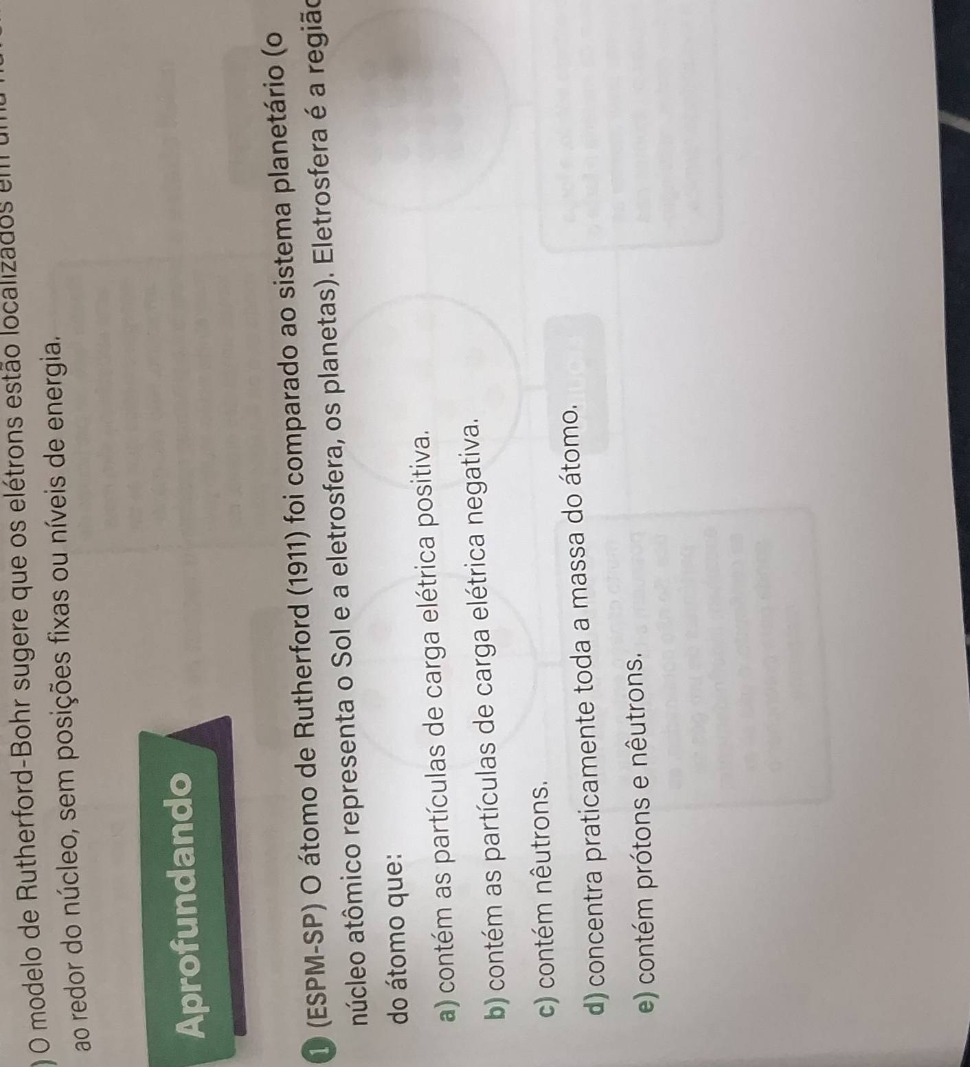 ) O modelo de Rutherford-Bohr sugere que os elétrons estão localizados em
ao redor do núcleo, sem posições fixas ou níveis de energia.
Aprofundando
1 (ESPM-SP) O átomo de Rutherford (1911) foi comparado ao sistema planetário (o
ntúcleo atômico representa o Sol e a eletrosfera, os planetas). Eletrosfera é a região
do átomo que:
a) contém as partículas de carga elétrica positiva.
b) contém as partículas de carga elétrica negativa.
c) contém nêutrons.
d) concentra praticamente toda a massa do átomo.
e) contém prótons e nêutrons.