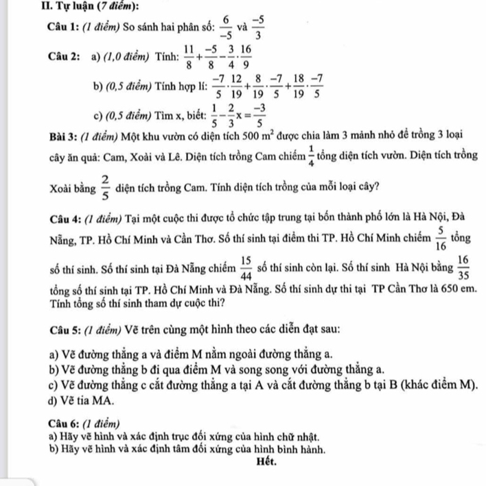 Tự luận (7 điểm):
Câu 1: (1 điểm) So sánh hai phân số:  6/-5  và  (-5)/3 
Câu 2: a) (1,0 điểm) Tính:  11/8 + (-5)/8 - 3/4 ·  16/9 
b) (0,5 điểm) Tính hợp lí:  (-7)/5 ·  12/19 + 8/19 ·  (-7)/5 + 18/19 ·  (-7)/5 
c) (0,5 điểm) Tim x, biết:  1/5 - 2/3 x= (-3)/5 
Bài 3: (1 điểm) Một khu vườn có diện tích 500m^2 được chia làm 3 mảnh nhỏ đề trồng 3 loại
cây ăn quả: Cam, Xoài và Lê. Diện tích trồng Cam chiếm  1/4  tổng diện tích vườn. Diện tích trồng
Xoài bằng  2/5  diện tích trồng Cam. Tính diện tích trồng của mỗi loại cây?
Câu 4: (1 điểm) Tại một cuộc thi được tổ chức tập trung tại bốn thành phố lớn là Hà Nội, Đà
Nẵng, TP. Hồ Chí Minh và Cần Thơ. Số thí sinh tại điểm thi TP. Hồ Chí Minh chiếm  5/16  tồng
số thí sinh. Số thí sinh tại Đà Nẵng chiếm  15/44  số thí sinh còn lại. Số thí sinh Hà Nội bằng  16/35 
tổng số thí sinh tại TP. Hồ Chí Minh và Đà Nẵng. Số thí sinh dự thi tại TP Cần Thơ là 650 em.
Tính tổng số thí sinh tham dự cuộc thi?
Câu 5: (1 điểm) Vẽ trên cùng một hình theo các diễn đạt sau:
a) Vẽ đường thẳng a và điểm M nằm ngoài đường thẳng a.
b) Vẽ đường thẳng b đi qua điểm M và song song với đường thắng a.
c) Vẽ đường thẳng c cắt đường thẳng a tại A và cắt đường thẳng b tại B (khác điểm M).
d) Vẽ tia MA.
Câu 6: (1 điểm)
a) Hãy vẽ hình và xác định trục đối xứng của hình chữ nhật.
b) Hãy vẽ hình và xác định tâm đối xứng của hình bình hành.
Hết.