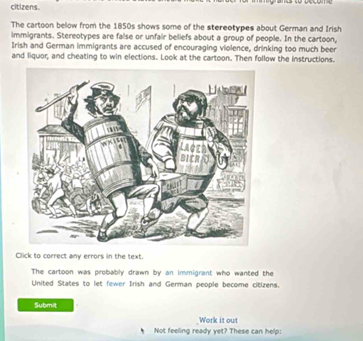 citizens. 
The cartoon below from the 1850s shows some of the stereotypes about German and Irish 
immigrants. Stereotypes are false or unfair beliefs about a group of people. In the cartoon, 
Irish and German immigrants are accused of encouraging violence, drinking too much beer 
and liquor, and cheating to win elections. Look at the cartoon. Then follow the instructions. 
Click to correct any errors in the text. 
The cartoon was probably drawn by an immigrant who wanted the 
United States to let fewer Irish and German people become citizens. 
Submit 
Work it out 
Not feeling ready yet? These can help: