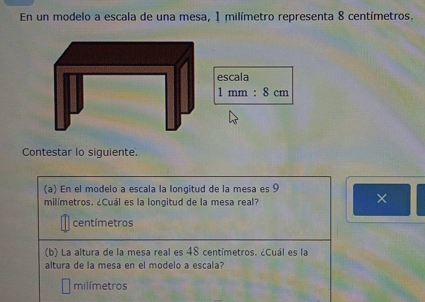 En un modelo a escala de una mesa, 1 milímetro representa 8 centímetros. 
escala
1mm:8cm
Contestar lo siguiente. 
(a) En el modelo a escala la longitud de la mesa es 9
milímetros. ¿Cuál es la longitud de la mesa real? 
×
centímetros
(b) La altura de la mesa real es 48 centímetros. ¿Cuál es la 
altura de la mesa en el modelo a escala?
milímetros