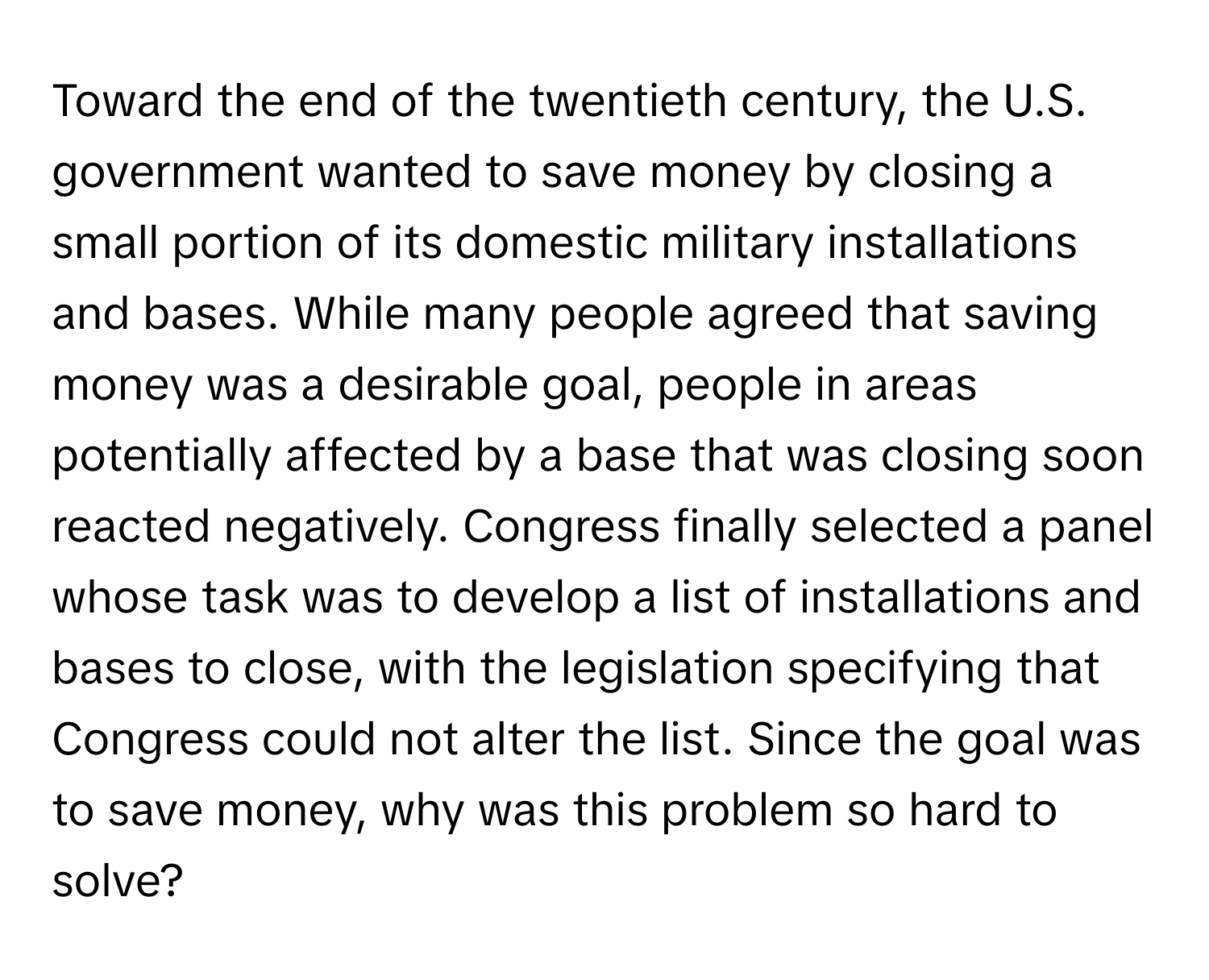 Toward the end of the twentieth century, the U.S. government wanted to save money by closing a small portion of its domestic military installations and bases. While many people agreed that saving money was a desirable goal, people in areas potentially affected by a base that was closing soon reacted negatively. Congress finally selected a panel whose task was to develop a list of installations and bases to close, with the legislation specifying that Congress could not alter the list. Since the goal was to save money, why was this problem so hard to solve?