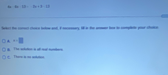 4x 6 x-13=-2x+3=13
Select the correct choice below and, if necessary, fill in the answer box to complete your choice
A x=□
B. The solution is all real numbers
C. There is no solution.