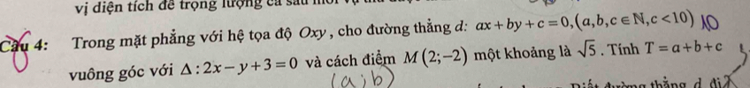vị diện tích đề trọng lượng ca sau mô 
Cầu 4: Trong mặt phẳng với hệ tọa độ Oxy , cho đường thẳng d: ax+by+c=0,(a,b,c∈ N,c<10)
vuông góc với △ :2x-y+3=0 và cách điểm M(2;-2) một khoảng là sqrt(5). Tính T=a+b+c
ng thắng d đ i ã