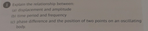 Explain the relationship between: 
(a) displacement and amplitude 
(b) time period and frequency 
(c) phase difference and the position of two points on an oscillating 
body.