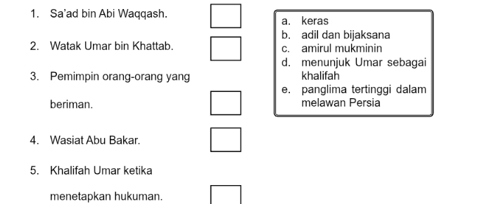 Sa’ad bin Abi Waqqash.
a. keras
b. adil dan bijaksana
2. Watak Umar bin Khattab. c. amirul mukminin
d. menunjuk Umar sebagai
3. Pemimpin orang-orang yang khalifah
e. panglima tertinggi dalam
beriman. melawan Persia
4. Wasiat Abu Bakar.
5. Khalifah Umar ketika
menetapkan hukuman.