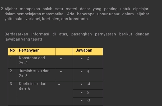 Aljabar merupakan salah satu materi dasar yang penting untuk dipelajari
dalam pembelajaran matematika. Ada beberapa unsur-unsur dalam aljabar
yaitu suku, variabel, koefisien, dan konstanta.
Berdasarkan informasi di atas, pasangkan pernyataan berikut dengan
jawaban yang tepat!