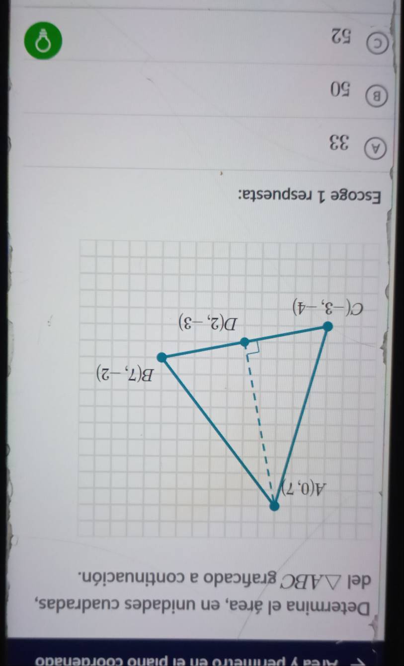 Area y permetró en el plaño coordenadó
Determina el área, en unidades cuadradas,
del △ ABC graficado a continuación.
Escoge 1 respuesta:
A 33
B 50
52