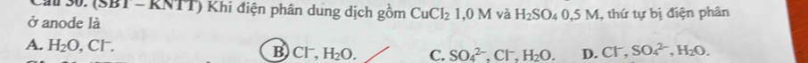 Ca 30. (SBT - RNTT) Khi điện phân dung dịch gồm CuCl_2 1 0M và H_2SO_40, 5M
ở anode là , thứ tự bị điện phân
A. H_2O, Cl^-. SO_4^((2-), Cl^-), H_2O. D. CI^- SO_4^((2-), H_2)O.
B Cl^-, H_2O. C.