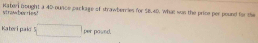 Kateri bought a 40-ounce package of strawberries for $8.40. What was the price per pound for the 
strawberries? 
Kateri paid S^ per pound.