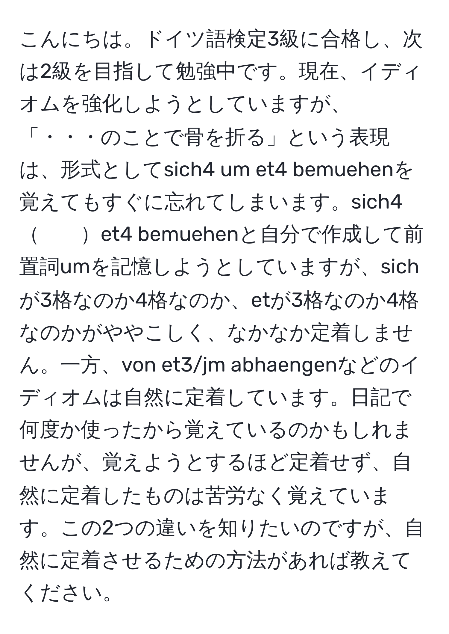 こんにちは。ドイツ語検定3級に合格し、次は2級を目指して勉強中です。現在、イディオムを強化しようとしていますが、「・・・のことで骨を折る」という表現は、形式としてsich4 um et4 bemuehenを覚えてもすぐに忘れてしまいます。sich4　　et4 bemuehenと自分で作成して前置詞umを記憶しようとしていますが、sichが3格なのか4格なのか、etが3格なのか4格なのかがややこしく、なかなか定着しません。一方、von et3/jm abhaengenなどのイディオムは自然に定着しています。日記で何度か使ったから覚えているのかもしれませんが、覚えようとするほど定着せず、自然に定着したものは苦労なく覚えています。この2つの違いを知りたいのですが、自然に定着させるための方法があれば教えてください。