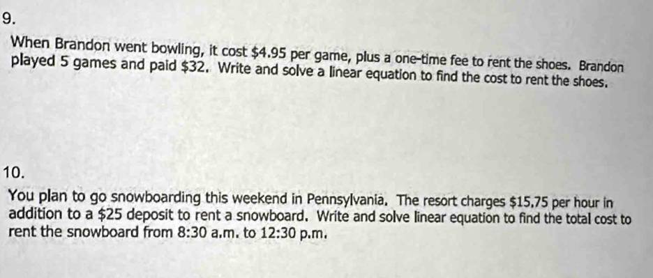 When Brandon went bowling, it cost $4.95 per game, plus a one-time fee to rent the shoes. Brandon 
played 5 games and paid $32. Write and solve a linear equation to find the cost to rent the shoes. 
10. 
You plan to go snowboarding this weekend in Pennsylvania. The resort charges $15.75 per hour in 
addition to a $25 deposit to rent a snowboard. Write and solve linear equation to find the total cost to 
rent the snowboard from 8:30 a.m. to 12:30 p.m.