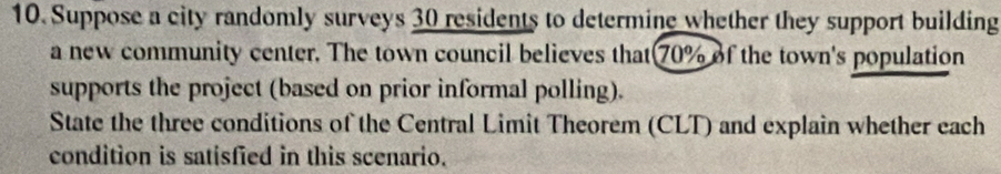 Suppose a city randomly surveys 30 residents to determine whether they support building 
a new community center. The town council believes that 70% of the town's population 
supports the project (based on prior informal polling). 
State the three conditions of the Central Limit Theorem (CLT) and explain whether each 
condition is satisfied in this scenario.