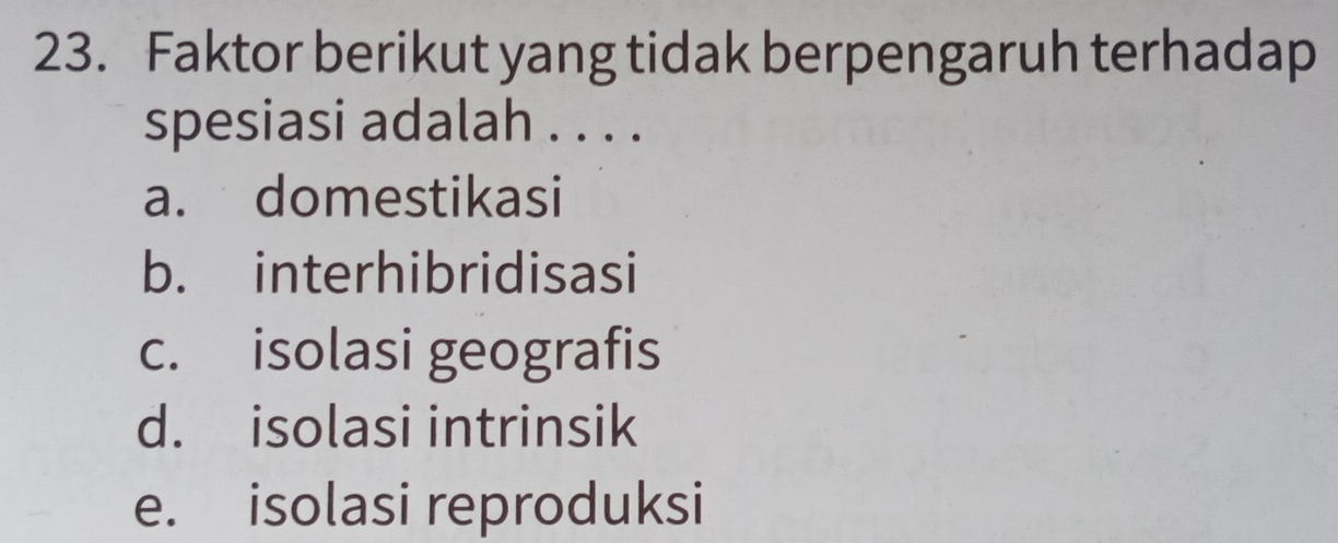 Faktor berikut yang tidak berpengaruh terhadap
spesiasi adalah . . . .
a. domestikasi
b. interhibridisasi
c. isolasi geografis
d. isolasi intrinsik
e. isolasi reproduksi