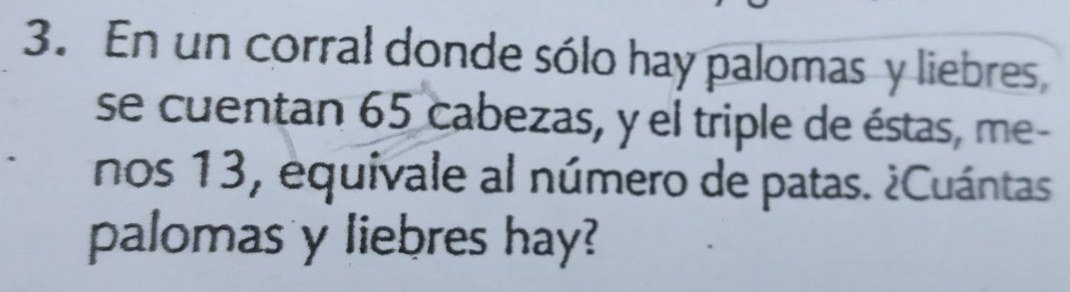 En un corral donde sólo hay palomas y liebres, 
se cuentan 65 cabezas, y el triple de éstas, me- 
nos 13, equivale al número de patas. ¿Cuántas 
palomas y liebres hay?