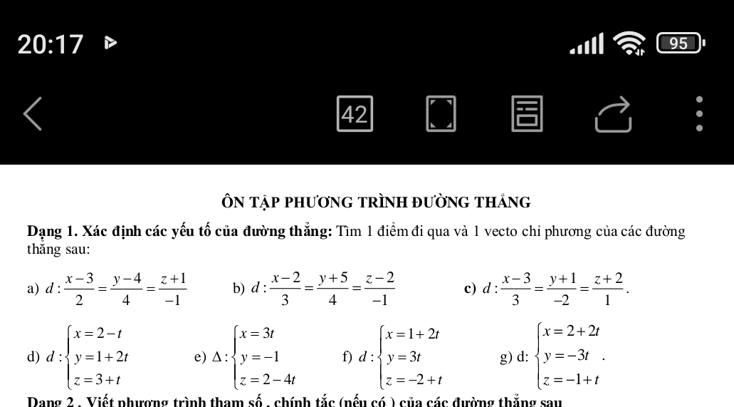 20:17 
95 
42 
ÔN tập phươnG tRÌNH đườnG thảng 
Dạng 1. Xác định các yếu tố của đường thẳng: Tìm 1 điểm đi qua và 1 vecto chỉ phương của các đường 
thắng sau: 
a) d: (x-3)/2 = (y-4)/4 = (z+1)/-1  b) d: (x-2)/3 = (y+5)/4 = (z-2)/-1  c) d: (x-3)/3 = (y+1)/-2 = (z+2)/1 . 
d) d:beginarrayl x=2-t y=1+2t z=3+tendarray. e) Delta :beginarrayl x=3t y=-1 z=2-4tendarray. f) d:beginarrayl x=1+2t y=3t z=-2+tendarray. g) d: beginarrayl x=2+2t y=-3t. z=-1+tendarray.
Dang 2 . Viết phương trình tham số , chính tắc (nếu có ) của các đường thắng sau