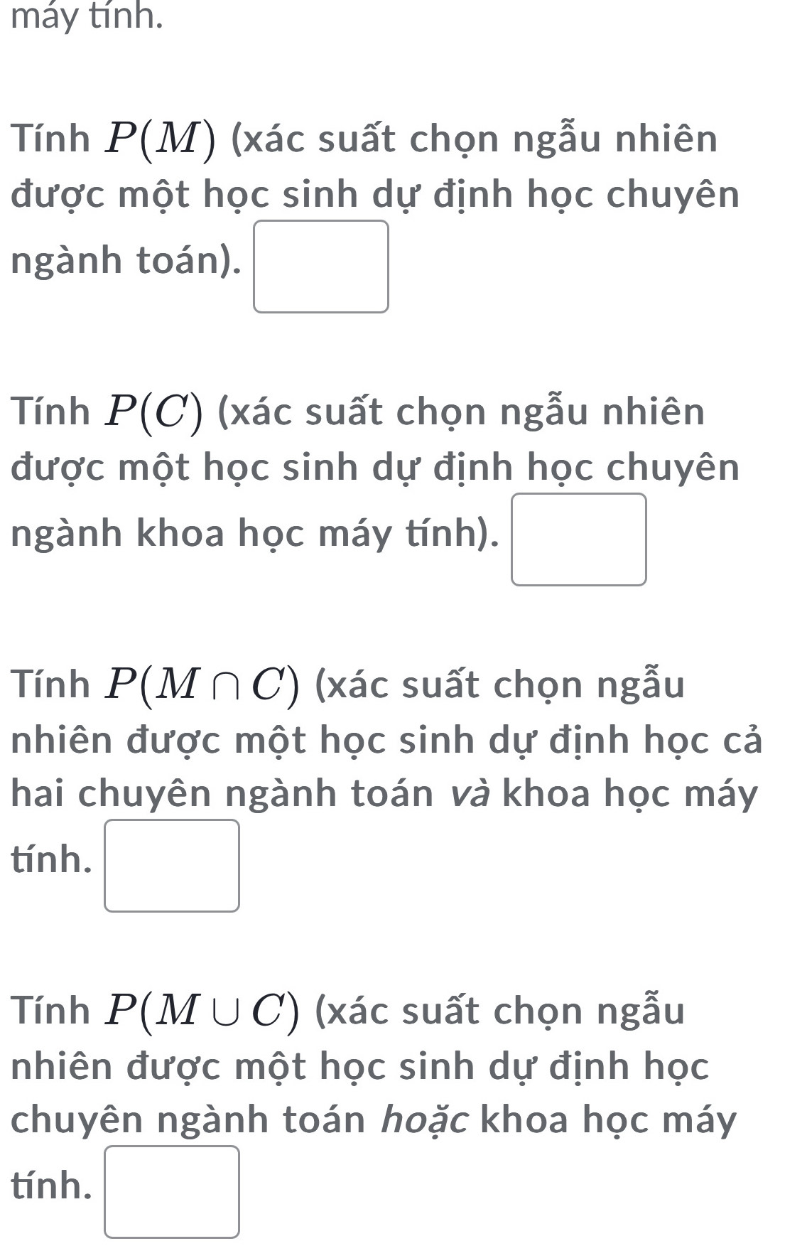 máy tính. 
Tính P(M) ) (xác suất chọn ngẫu nhiên 
được một học sinh dự định học chuyên 
ngành toán). □ 
Tính P(C) (xác suất chọn ngẫu nhiên 
được một học sinh dự định học chuyên 
ngành khoa học máy tính). □  □ 
Tính P(M∩ C) (xác suất chọn ngẫu 
nhiên được một học sinh dự định học cả 
hai chuyên ngành toán và khoa học máy 
tính. □ 
Tính P(M∪ C) (xác suất chọn ngẫu 
nhiên được một học sinh dự định học 
chuyên ngành toán hoặc khoa học máy 
tính. □