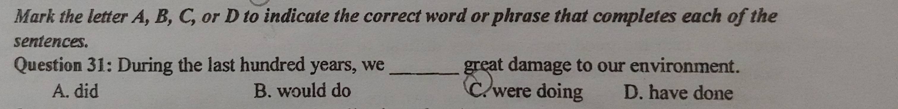 Mark the letter A, B, C, or D to indicate the correct word or phrase that completes each of the
sentences.
Question 31: During the last hundred years, we _great damage to our environment.
A. did B. would do C. were doing D. have done