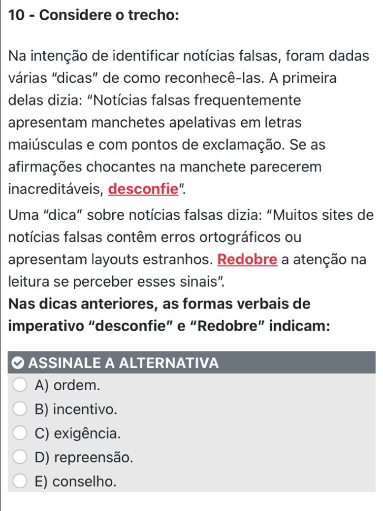 Considere o trecho:
Na intenção de identificar notícias falsas, foram dadas
várias "dicas" de como reconhecê-las. A primeira
delas dizia: “Notícias falsas frequentemente
apresentam manchetes apelativas em letras
maiúsculas e com pontos de exclamação. Se as
afirmações chocantes na manchete parecerem
inacreditáveis, desconfie'.
Uma “dica” sobre notícias falsas dizia: “Muitos sites de
notícias falsas contêm erros ortográficos ou
apresentam layouts estranhos. Redobre a atenção na
leitura se perceber esses sinais”.
Nas dicas anteriores, as formas verbais de
imperativo “desconfie” e “Redobre” indicam:
ASSINALE A ALTERNATIVA
A) ordem.
B) incentivo.
C) exigência.
D) repreensão.
E) conselho.