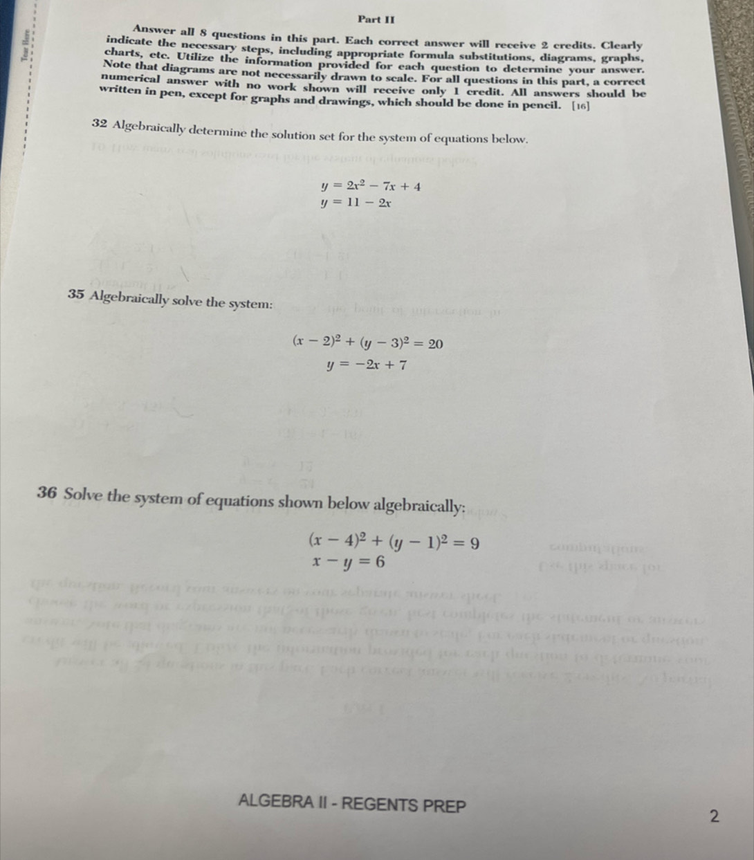 Part II 
= 
Answer all 8 questions in this part. Each correct answer will receive 2 credits. Clearly 
indicate the necessary steps, including appropriate formula substitutions, diagrams, graphs, 
charts, etc. Utilize the information provided for each question to determine your answer. 
Note that diagrams are not necessarily drawn to scale. For all questions in this part, a correct 
numerical answer with no work shown will receive only I credit. All answers should be 
written in pen, except for graphs and drawings, which should be done in pencil. [16] 
32 Algebraically determine the solution set for the system of equations below.
y=2x^2-7x+4
y=11-2x
35 Algebraically solve the system:
(x-2)^2+(y-3)^2=20
y=-2x+7
36 Solve the system of equations shown below algebraically:
(x-4)^2+(y-1)^2=9
x-y=6
ALGEBRA II - REGENTS PREP 
2