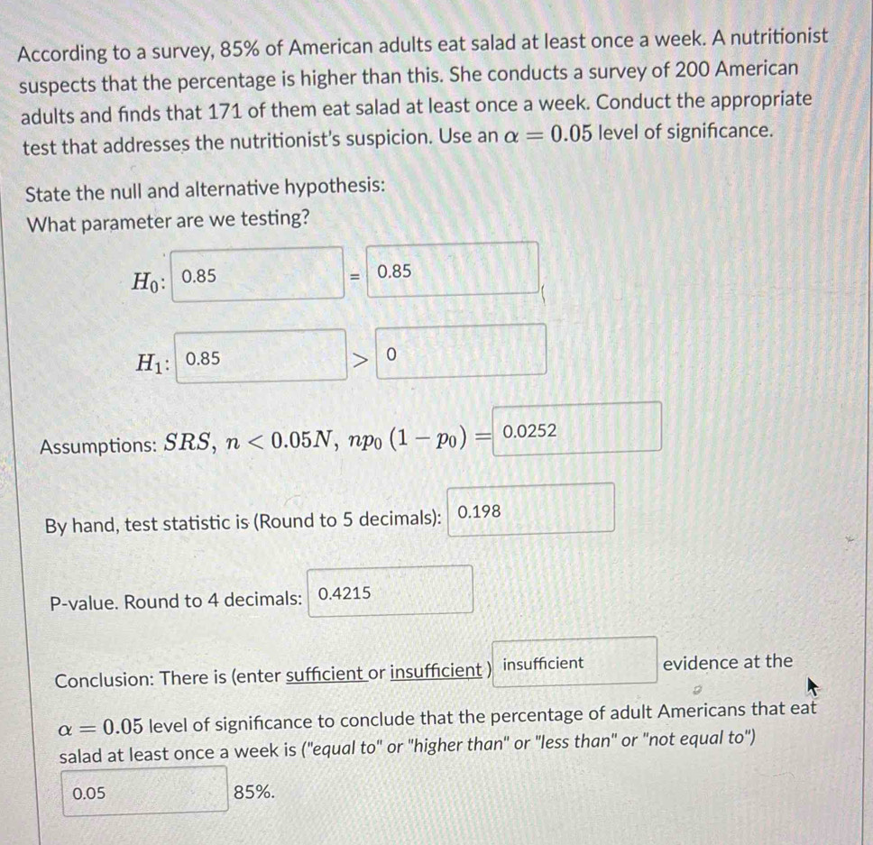 According to a survey, 85% of American adults eat salad at least once a week. A nutritionist 
suspects that the percentage is higher than this. She conducts a survey of 200 American 
adults and finds that 171 of them eat salad at least once a week. Conduct the appropriate 
test that addresses the nutritionist's suspicion. Use an alpha =0.05 level of significance. 
State the null and alternative hypothesis: 
What parameter are we testing?
H_0 : :□ 0.85=0.85
H_1 : :0.85>0
Assumptions: SRS, n<0.05N, np_0(1-p_0)= 0.0252 :□ 
By hand, test statistic is (Round to 5 decimals): 0.198 □
P-value. Round to 4 decimals: 0.4215 □°
Conclusion: There is (enter sufficient or insufficient ) insuffcient □ evidence at the
alpha =0.05 level of signifcance to conclude that the percentage of adult Americans that eat 
salad at least once a week is (_ , equal to' or "higher than" or "less than" or "not equal to")

0.0 □ 85%. 
^□ 