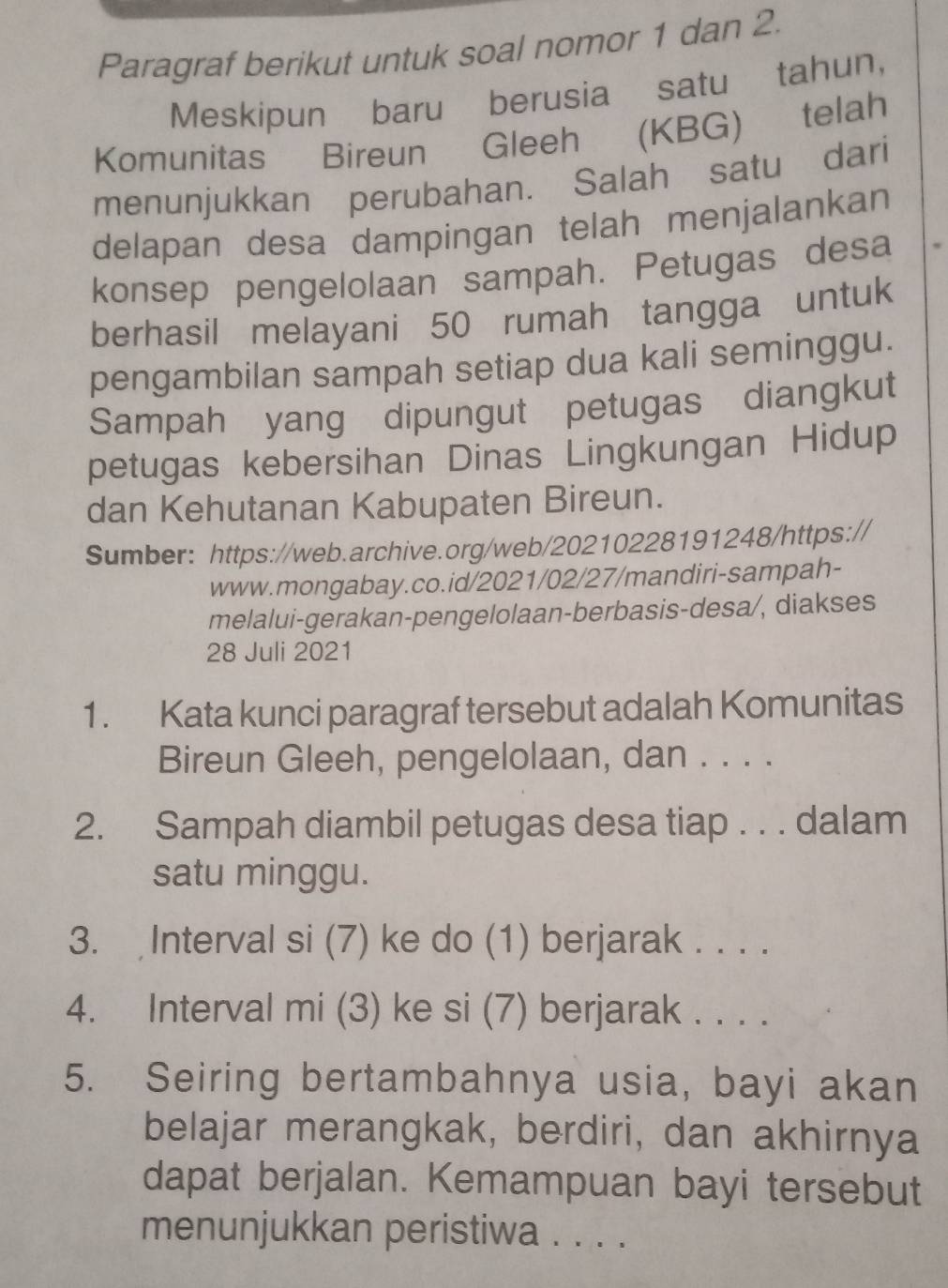 Paragraf berikut untuk soal nomor 1 dan 2. 
Meskipun baru berusia satu tahun, 
Komunitas Bireun Gleeh (KBG) telah 
menunjukkan perubahan. Salah satu dari 
delapan desa dampingan telah menjalankan 
konsep pengelolaan sampah. Petugas desa 
berhasil melayani 50 rumah tangga untuk 
pengambilan sampah setiap dua kali seminggu. 
Sampah yang dipungut petugas diangkut 
petugas kebersihan Dinas Lingkungan Hidup 
dan Kehutanan Kabupaten Bireun. 
Sumber: https://web.archive.org/web/20210228191248/https: 
www.mongabay.co.id/2021/02/27/mandiri-sampah- 
melalui-gerakan-pengelolaan-berbasis-desa/, diakses 
28 Juli 2021 
1. Kata kunci paragraf tersebut adalah Komunitas 
Bireun Gleeh, pengelolaan, dan . . . . 
2. Sampah diambil petugas desa tiap . . . dalam 
satu minggu. 
3. Interval si (7) ke do (1) berjarak . . . . 
4. Interval mi (3) ke si (7) berjarak . . . . 
5. Seiring bertambahnya usia, bayi akan 
belajar merangkak, berdiri, dan akhirnya 
dapat berjalan. Kemampuan bayi tersebut 
menunjukkan peristiwa . . . .