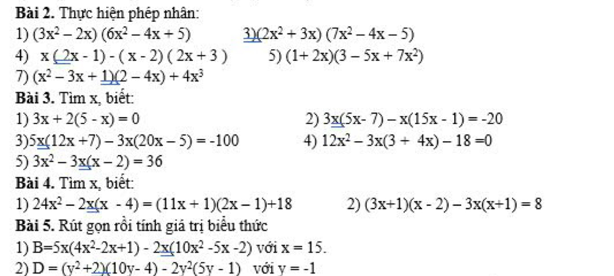 Thực hiện phép nhân: 
1) (3x^2-2x)(6x^2-4x+5) 3) (2x^2+3x)(7x^2-4x-5)
4) x(2x-1)-(x-2)(2x+3) 5) (1+2x)(3-5x+7x^2)
7) (x^2-3x+1)(2-4x)+4x^3
Bài 3. Tìm x, biết: 
1) 3x+2(5-x)=0 2) 3x(5x-7)-x(15x-1)=-20
3) 5x(12x+7)-3x(20x-5)=-100 4) 12x^2-3x(3+4x)-18=0
5) 3x^2-3x(x-2)=36
Bài 4. Tìm x, biết: 
1) 24x^2-2x(x-4)=(11x+1)(2x-1)+18 2) (3x+1)(x-2)-3x(x+1)=8
Bài 5. Rút gọn rồi tính giá trị biểu thức 
1) B=5x(4x^2-2x+1)-2x(10x^2-5x-2) với x=15. 
2) D=(y^2+2)(10y-4)-2y^2(5y-1) với y=-1