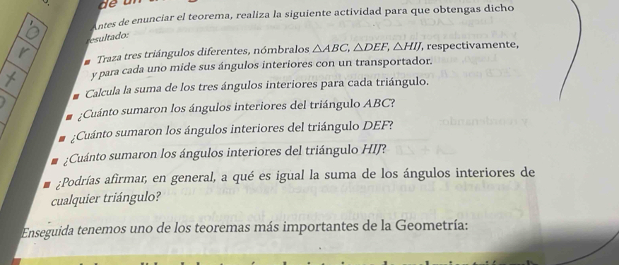 Antes de enunciar el teorema, realiza la siguiente actividad para que obtengas dicho 
resultado: 
Traza tres triángulos diferentes, nómbralos △ ABC, △ DEF, △ HIJ , respectivamente, 
y para cada uno mide sus ángulos interiores con un transportador. 
Calcula la suma de los tres ángulos interiores para cada triángulo. 
¿Cuánto sumaron los ángulos interiores del triángulo ABC? 
:Cuánto sumaron los ángulos interiores del triángulo DEF? 
¿Cuánto sumaron los ángulos interiores del triángulo HIJ? 
:Podrías afirmar, en general, a qué es igual la suma de los ángulos interiores de 
cualquier triángulo? 
Enseguida tenemos uno de los teoremas más importantes de la Geometría: