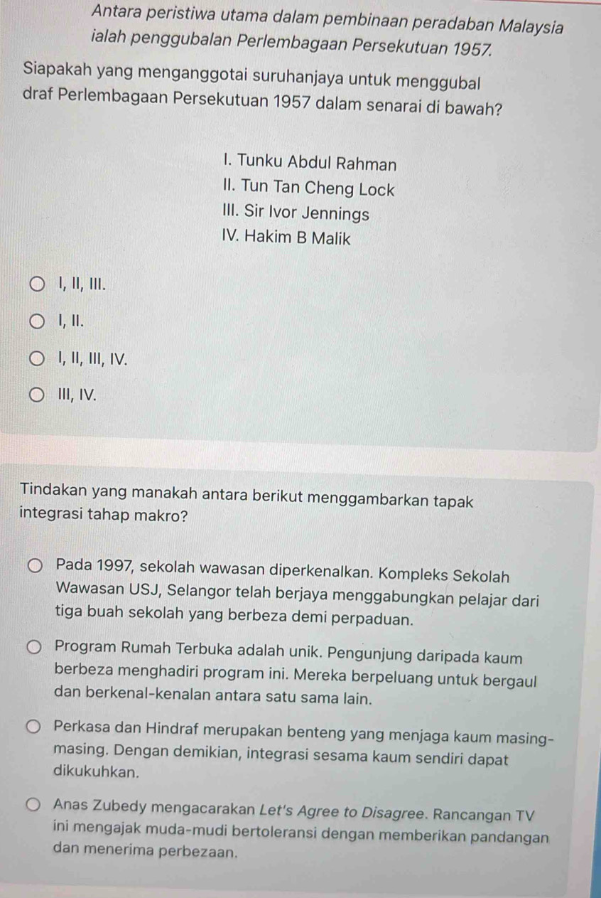 Antara peristiwa utama dalam pembinaan peradaban Malaysia
ialah penggubalan Perlembagaan Persekutuan 1957.
Siapakah yang menganggotai suruhanjaya untuk menggubal
draf Perlembagaan Persekutuan 1957 dalam senarai di bawah?
I. Tunku Abdul Rahman
II. Tun Tan Cheng Lock
III. Sir Ivor Jennings
IV. Hakim B Malik
I, II, II.
I, II.
I, II, III, IV.
III, IV.
Tindakan yang manakah antara berikut menggambarkan tapak
integrasi tahap makro?
Pada 1997, sekolah wawasan diperkenalkan. Kompleks Sekolah
Wawasan USJ, Selangor telah berjaya menggabungkan pelajar dari
tiga buah sekolah yang berbeza demi perpaduan.
Program Rumah Terbuka adalah unik. Pengunjung daripada kaum
berbeza menghadiri program ini. Mereka berpeluang untuk bergaul
dan berkenal-kenalan antara satu sama lain.
Perkasa dan Hindraf merupakan benteng yang menjaga kaum masing-
masing. Dengan demikian, integrasi sesama kaum sendiri dapat
dikukuhkan.
Anas Zubedy mengacarakan Let's Agree to Disagree. Rancangan TV
ini mengajak muda-mudi bertoleransi dengan memberikan pandangan
dan menerima perbezaan.