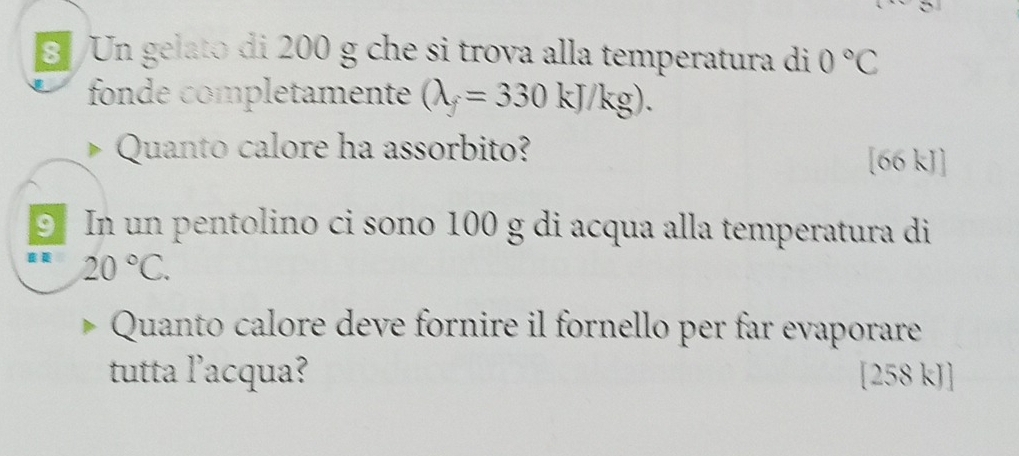 Un gelato di 200 g che si trova alla temperatura di 0°C
fonde completamente (lambda _f=330kJ/kg). 
Quanto calore ha assorbito? [66 kJ]
5 In un pentolino ci sono 100 g di acqua alla temperatura di
20°C. 
Quanto calore deve fornire il fornello per far evaporare 
tutta l’acqua? [258 kJ]