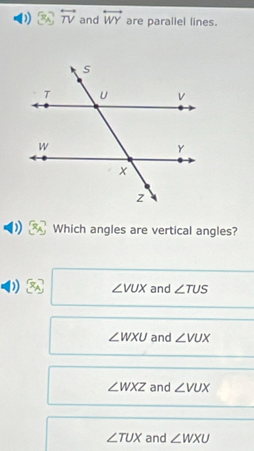 overleftrightarrow TV and overleftrightarrow WY are parallel lines.
) Which angles are vertical angles?
∠ VUX and ∠ TUS
∠ WXU and ∠ VUX
∠ WXZ and ∠ VUX
∠ TUX and ∠ WXU