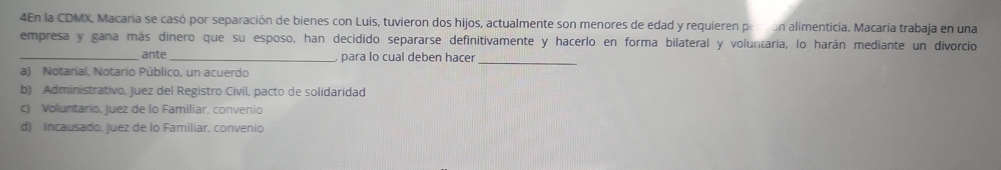 4En la CDMX, Macaria se casó por separación de bienes con Luis, tuvieron dos hijos, actualmente son menores de edad y requieren persion alimenticia. Macaría trabaja en una
empresa y gana más dinero que su esposo, han decidido separarse definitivamente y hacerlo en forma bilateral y voluntaria, lo harán mediante un divorcio
_ante , para lo cual deben hacer_
a) Notarial, Notario Público, un acuerdo
b) Administrativo, Juez del Registro Civil, pacto de solidaridad
c) Voluntario, Juez de lo Familiar, convenio
d) Incausado, Juez de lo Familiar, convenio