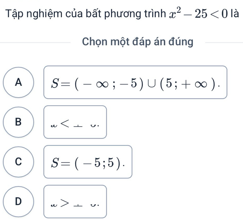 Tập nghiệm của bất phương trình x^2-25<0</tex> là
Chọn một đáp án đúng
A S=(-∈fty ;-5)∪ (5;+∈fty ).
B
C S=(-5;5).
D