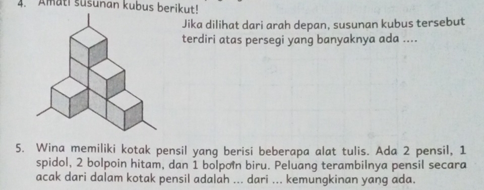 Amati susunan kubus berikut! 
Jika dilihat dari arah depan, susunan kubus tersebut 
terdiri atas persegi yang banyaknya ada .... 
5. Wina memiliki kotak pensil yang berisi beberapa alat tulis. Ada 2 pensil, 1
spidol, 2 bolpoin hitam, dan 1 bolpoin biru. Peluang terambilnya pensil secara 
acak dari dalam kotak pensil adalah ... dari ... kemungkinan yang ada.