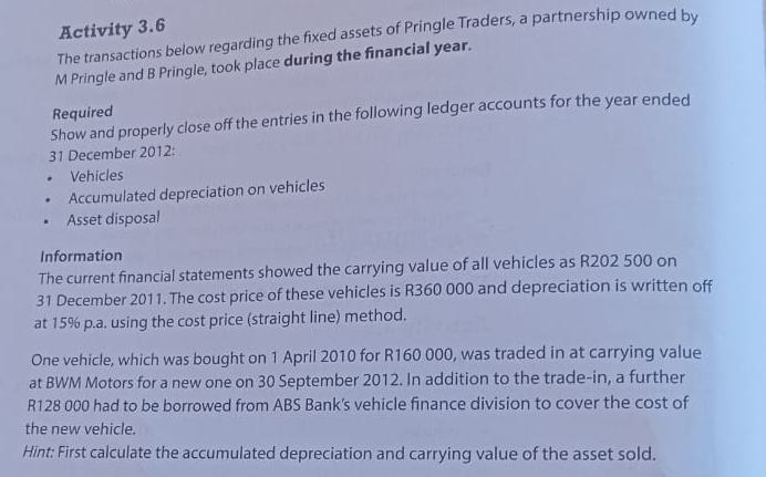 Activity 3.6 
The transactions below regarding the fixed assets of Pringle Traders, a partnership owned by 
M Pringle and B Pringle, took place during the financial year. 
Required 
Show and properly close off the entries in the following ledger accounts for the year ended 
31 December 2012: 
Vehicles 
Accumulated depreciation on vehicles 
Asset disposal 
Information 
The current financial statements showed the carrying value of all vehicles as R202 500 on 
31 December 2011. The cost price of these vehicles is R360 000 and depreciation is written off 
at 15% p.a. using the cost price (straight line) method. 
One vehicle, which was bought on 1 April 2010 for R160 000, was traded in at carrying value 
at BWM Motors for a new one on 30 September 2012. In addition to the trade-in, a further
R128 000 had to be borrowed from ABS Bank's vehicle finance division to cover the cost of 
the new vehicle. 
Hint: First calculate the accumulated depreciation and carrying value of the asset sold.