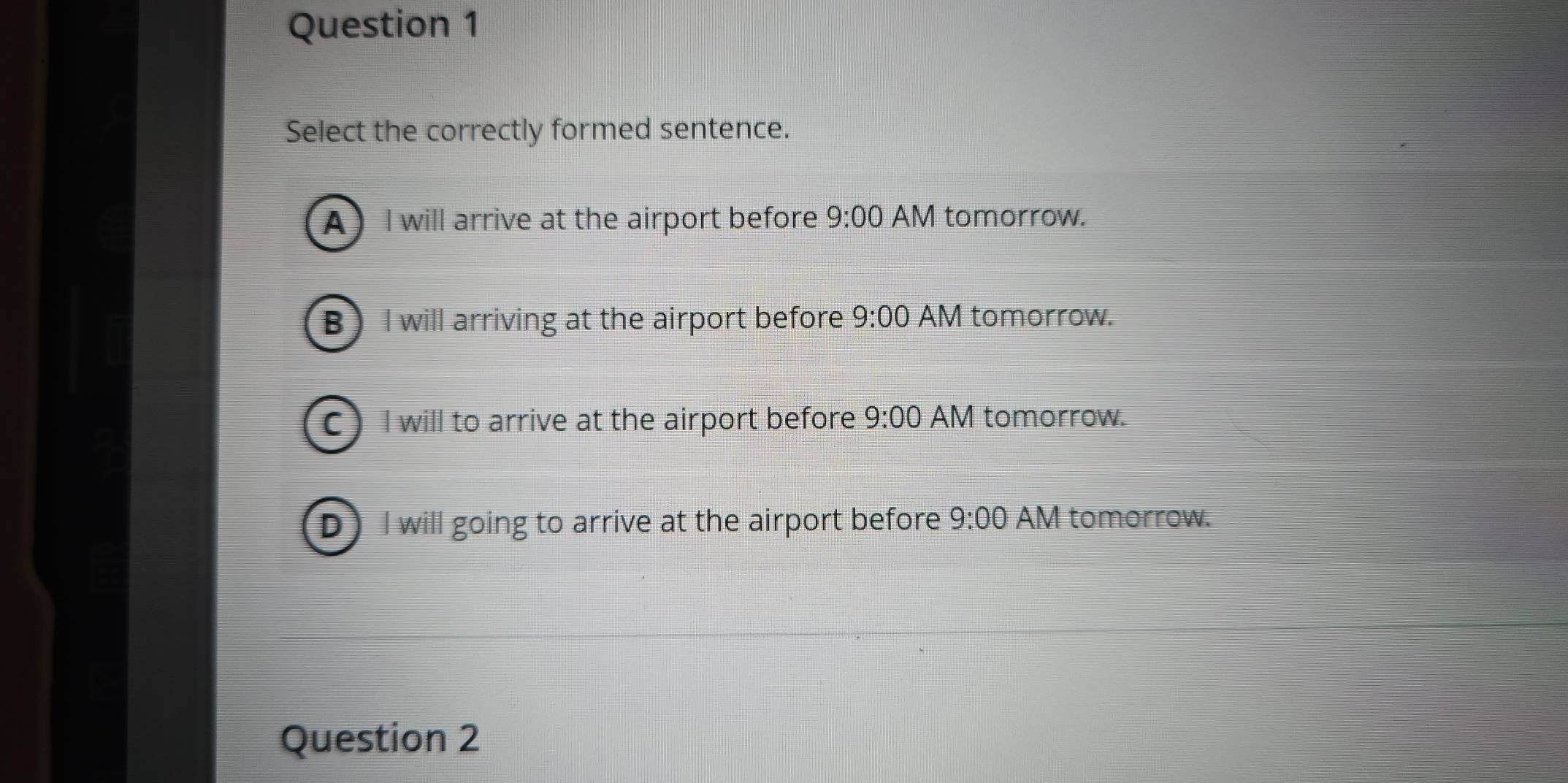 Select the correctly formed sentence.
A I will arrive at the airport before 9:00 AM tomorrow.
B I will arriving at the airport before 9:00 AM tomorrow.
C) I will to arrive at the airport before 9:00 AM tomorrow.
D I will going to arrive at the airport before 9:00 AM tomorrow.
Question 2