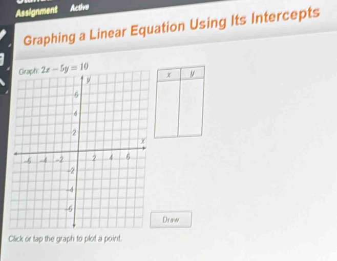 Assignment Active 
Graphing a Linear Equation Using Its Intercepts
2x-5y=10
x y
Dsaw 
Click or tap the graph to plot a point.