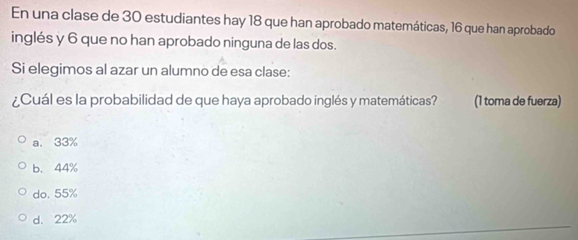 En una clase de 30 estudiantes hay 18 que han aprobado matemáticas, 16 que han aprobado
inglés y 6 que no han aprobado ninguna de las dos.
Si elegimos al azar un alumno de esa clase:
¿Cuál es la probabilidad de que haya aprobado inglés y matemáticas? (1 toma de fuerza)
a. 33%
b. 44%
do. 55%
d. 22%