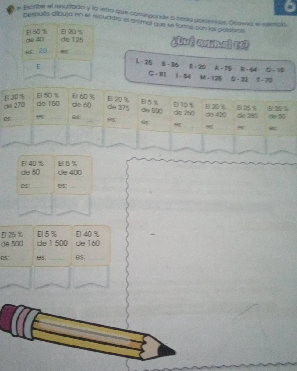 Escribe el resultado y la letro que correspande a cada porsenticje, Obsena el ejémpia 
Después áíbuja en el recuadro el animal que se forma con los paleibras. 
El 50 % El 20 %
de 40 de 125
¿Qut aminal ex 
es: 20 es._ 
L - 25 § -36
E E - 20 A -75 R - 64 0 −19
C - 81 1 - 84 M - 125 D - 32 1-7
El 40 % El5%
de 80 de 400
es: _es:_ 
El 25 % El 5 % El 40 %
de 500 de 1 500 de 160
es: _es:_ es:_