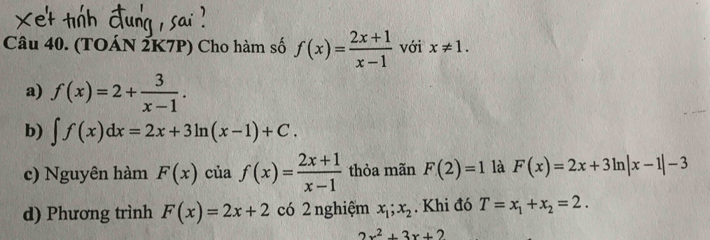 (TOÁN 2K7P) Cho hàm số f(x)= (2x+1)/x-1  với x!= 1.
a) f(x)=2+ 3/x-1 .
b) ∈t f(x)dx=2x+3ln (x-1)+C.
c) Nguyên hàm F(x) của f(x)= (2x+1)/x-1  thỏa mãn F(2)=1 là F(x)=2x+3ln |x-1|-3
d) Phương trình F(x)=2x+2 có 2 nghiệm x_1;x_2. Khi đó T=x_1+x_2=2.
2x^2+3x+2