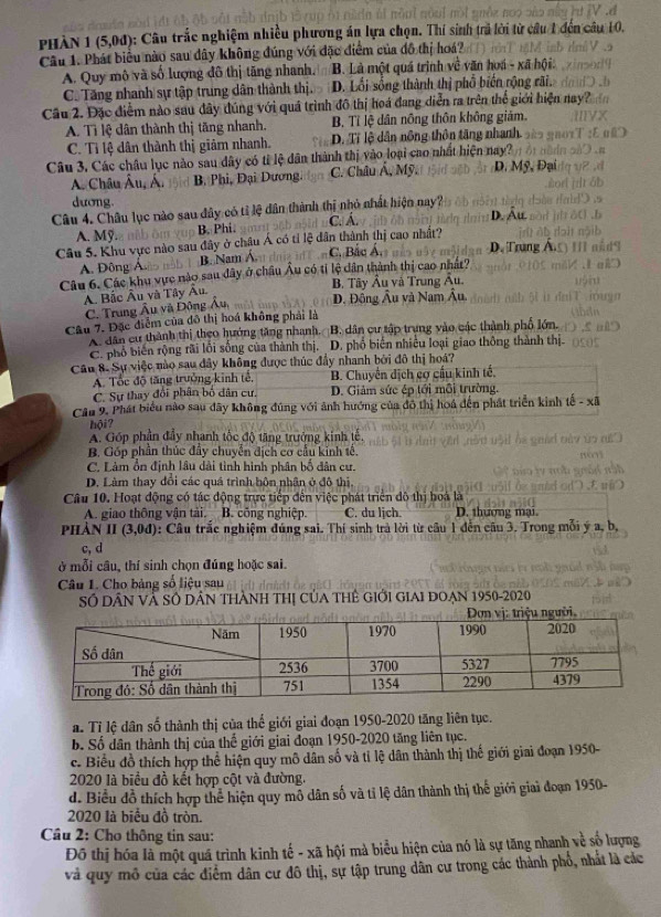 phàn 1 (5,0đ) 0: Câu trắc nghiệm nhiều phương án lựa chọn. Thí sinh trả lời từ câu 1 đến câu 10.
Câu 1. Phát biểu nào sau dây không đúng với đặc điểm của đô thị hoá?
A. Quy mô và số lượng đô thị tăng nhanh. B. Là một quá trình về văn hoá - xã hội:
C. Tăng nhanh sự tập trung dân thành thị. D. Lối sống thành thị phố biến rộng rãi.
Câu 2. Đặc điểm nào sau đây đúng với quá trình đô thị hoá đang diễn ra trên thể giới hiện nay?
A. Tì lệ dân thành thị tăng nhanh. B. Tỉ lệ dân nông thôn không giám.
C. Tỉ lệ dân thành thị giảm nhanh. D. Tỉ lộ dân nông thôn tăng nhanh
Câu 3. Các châu lục nào sau dây có tỉ lệ dân thành thị vào loại cao nhất hiện nay? D. Mỹ, Đ
A. Châu Âu, Á. B. Phi, Đại Dương. C. Châu Á, Mỹ.
dương
Câu 4. Châu lục nào sau đây có tỉ lệ dân thành thị nhỏ nhất hiện nay? D. Âu
A. Mỹ. B. Phi. C. Á.
Câu 5. Khu vực nào sau đây ở châu Á có tỉ lệ dân thành thị cao nhất? C. Bắc Á, D. Trung Á
B. Nam Á.
A. Đông Á.
Câu 6. Các khu vực nào sau đây ở châu Âu có tỉ lệ dân thành thị cao nhất?
A Bắc Âu và Tây Au. B. Tây Âu và Trung Âu.
C. Trung Âu và Động Âu, D. Đông Âu và Nam Âu,
Câu 7. Đặc điểm của đô thị hoá không phải là
A. dân cư thành thị theo hướng tăng nhanh,  B. dân cư tập trung vào các thành phố lớn.
C. phổ biến rộng rãi lối sống của thành thị.  D. phổ biến nhiều loại giao thông thành thị-
Câu 8. Sự việc nào sau đây không được thúc đẩy nhanh bởi đô thị hoá?
A. Tốc độ tăng trưởng kinh tế, B. Chuyển dịch cơ cầu kinh tế.
C. Sự thay đổi phân bố dân cư. D. Giảm sức ép tới môi trường.
Cầu 9. Phát biểu nào sau đãy không đúng với ảnh hướng của đô thị hoá đến phát triển kinh tế - xã
hội?
A. Góp phần đầy nhanh tốc độ tăng trưởng kinh tế
B. Góp phần thúc đẩy chuyển địch cơ cầu kinh tế,
C. Làm ổn định lâu dài tình hình phân bố dân cư.
D. Làm thay đổi các quá trình hôn nhân ở đô thị.
Câu 10. Hoạt động có tác động trực tiếp đến việc phát triển đô thị boá là
A. giao thông vận tài. B. công nghiệp. C. du ljch. D. thượng mại.
Phản II (3,0d : Câu trắc nghiệm đúng sai. Thí sinh trà lời từ câu 1 đến câu 3. Trong mỗi ý a, b,
c, d
ở mỗi cầu, thí sinh chọn đúng hoặc sai.
Câu 1. Cho bảng số liệu sau
Số DÂN Và SÔ DâN THành Thị của THê giới giai đoạn 1950-2020
a Tỉ lệ dân số thành thị của thế giới giai đoạn 1950-2020 tăng liên tục.
b. Số dân thành thị của thế giới giai đoạn 1950-2020 tăng liên tục.
c. Biểu đồ thích hợp thể hiện quy mô dân số và tỉ lệ dân thành thị thế giới giai đoạn 1950-
2020 là biểu đồ kết hợp cột và đường.
d. Biểu đồ thích hợp thể hiện quy mỗ dân số và tỉ lệ dân thành thị thế giới giai đoạn 1950-
2020 là biểu đồ tròn.
Câu 2: Cho thông tin sau:
Đô thị hóa là một quá trình kinh tế - xã hội mà biểu hiện của nó là sự tăng nhanh về số lượng
và quy mô của các điểm dân cư đô thị, sự tập trung dân cư trong các thành phố, nhất là các