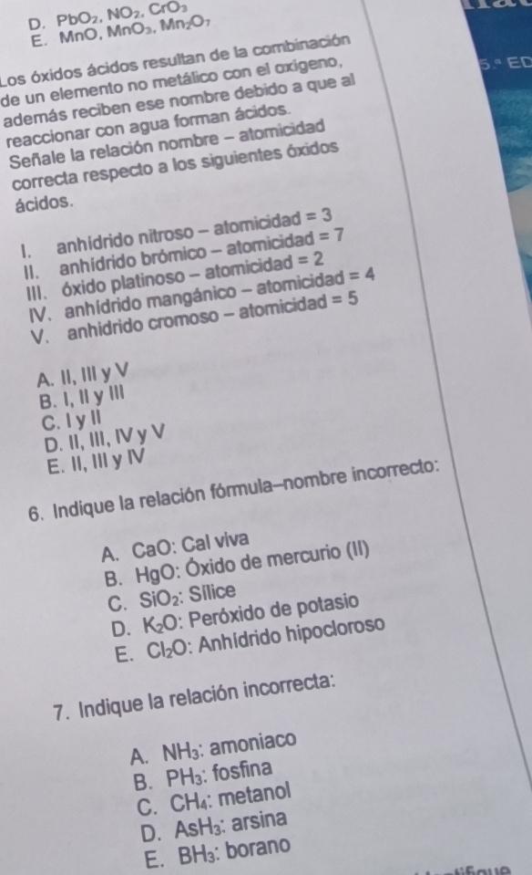 CrO_3
D. PbO_2, NO_2 MnO_3, Mn_2O_7
E. MnO,
Los óxidos ácidos resultan de la combinación
de un elemento no metálico con el oxigeno,
además reciben ese nombre debido a que al
reaccionar con agua forman ácidos.
Señale la relación nombre - atomicidad
correcta respecto a los siguientes óxidos
ácidos.
1. anhídrido nitroso - atomicidad =3
II. anhídrido brómico - atomicidad =7
III. óxido platinoso - atomicidad =2
IV. anhídrido mangánico - atomicidad =4
V. anhidrido cromoso - atomicidad =5
A. II, III y V
B. I, Iy ⅢI
C. I yII
D. II, III, IV y V
E. II, II y ⅣV
6. Indique la relación fórmula-nombre incorrecto:
A. CaO: Cal viva
B. HgO: Óxido de mercurio (II)
C. SiO_2 : Sílice
D. K_2O : Peróxido de potasio
E. Cl_2O : Anhídrido hipocloroso
7. Indique la relación incorrecta:
A. NH_3 : amoniaco
B. PH_3 : fosfina
C. CH₄: metanol
D. AsH_3 : arsina
E. BH_3 : borano