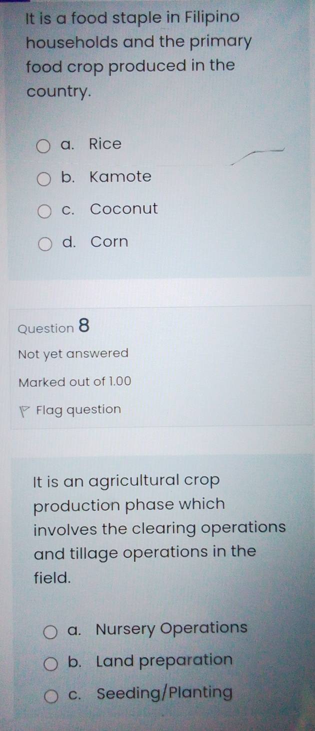 It is a food staple in Filipino
households and the primary
food crop produced in the
country.
a. Rice
b. Kamote
c. Coconut
d. Corn
Question 8
Not yet answered
Marked out of 1.00
P Flag question
It is an agricultural crop
production phase which
involves the clearing operations
and tillage operations in the
field.
a. Nursery Operations
b. Land preparation
c. Seeding/Planting